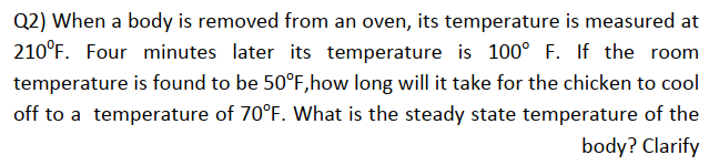 Q2) When a body is removed from an oven, its temperature is measured at
210°F. Four minutes later its temperature is 100° F. If the room
temperature is found to be 50°F, how long will it take for the chicken to cool
off to a temperature of 70°F. What is the steady state temperature of the
body? Clarify
