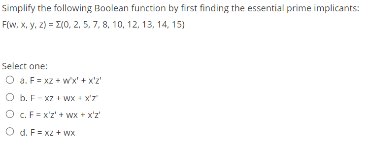 Simplify the following Boolean function by first finding the essential prime implicants:
F(w, x, y, z) = E(0, 2, 5, 7, 8, 10, 12, 13, 14, 15)
Select one:
O a. F = xz + w'x' + x'z'
O b. F = xz + wx + x'z'
O c. F = x'z' + wx + x'z'
O d. F = xz + wx
