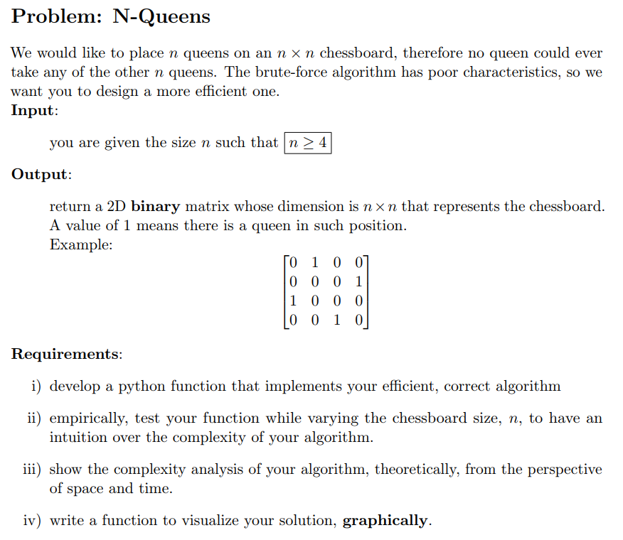 Problem:
N-Queens
We would like to place n queens on an n x n chessboard, therefore no queen could ever
take any of the other n queens. The brute-force algorithm has poor characteristics, so we
want you to design a more efficient one.
Input:
you are given the size n such that n > 4
Output:
return a 2D binary matrix whose dimension is n xn that represents the chessboard.
A value of 1 means there is a queen in such position.
Example:
0 1 0 0]
0 0 0 1
1 0 0 0
0 0 1 0
Requirements:
i) develop a python function that implements your efficient, correct algorithm
ii) empirically, test your function while varying the chessboard size, n, to have an
intuition over the complexity of your algorithm.
iii) show the complexity analysis of your algorithm, theoretically, from the perspective
of space and time.
iv) write a function to visualize your solution, graphically.
