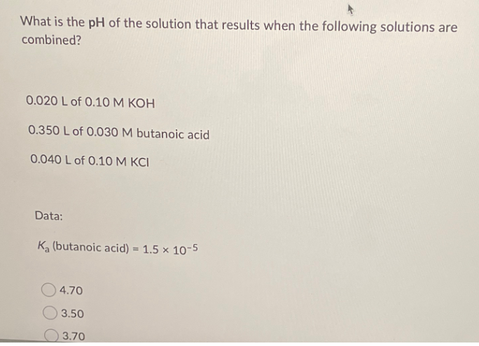What is the pH of the solution that results when the following solutions are
combined?
0.020 L of 0.10 M KOH
0.350 L of 0.030 M butanoic acid
0.040 L of 0.10 M KCI
Data:
Ka (butanoic acid) = 1.5 x 10-5
4.70
$3.50
3.70