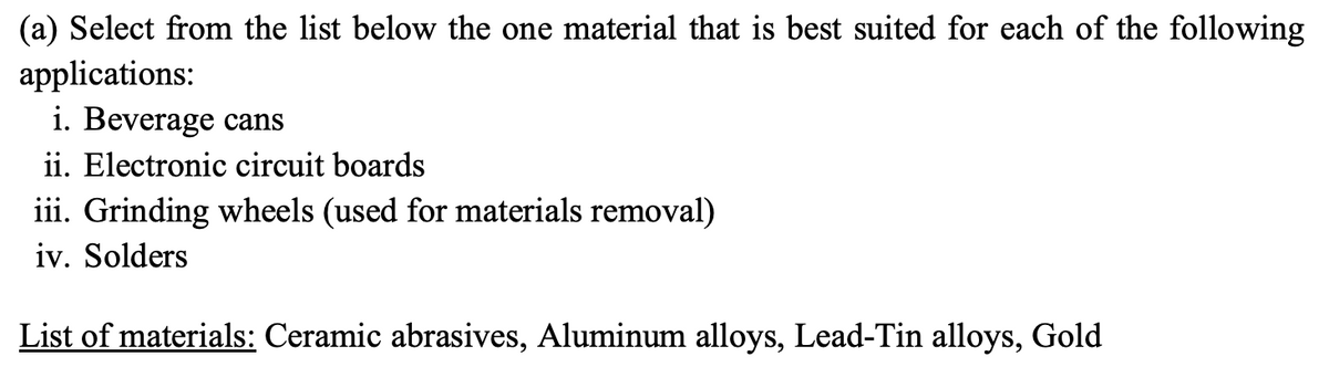 (a) Select from the list below the one material that is best suited for each of the following
applications:
i. Beverage cans
ii. Electronic circuit boards
iii. Grinding wheels (used for materials removal)
iv. Solders
List of materials: Ceramic abrasives, Aluminum alloys, Lead-Tin alloys, Gold
