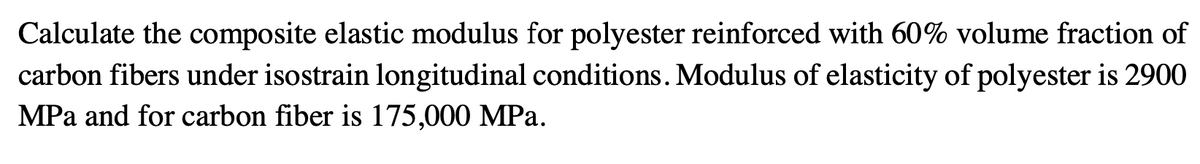 Calculate the composite elastic modulus for polyester reinforced with 60% volume fraction of
carbon fibers under isostrain longitudinal conditions. Modulus of elasticity of polyester is 2900
MPa and for carbon fiber is 175,000 MPa.
