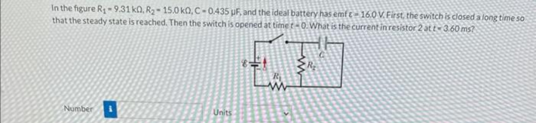In the figure R₁-9.31 k0, R₂-15.0 k0, C-0.435 µF, and the ideal battery has emf-16.0 V. First, the switch is closed a long time so
that the steady state is reached. Then the switch is opened at time t-0. What is the current in resistor 2 at t-3.60 ms?
Number i
Units
P
R₁
www
R₂