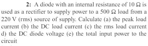 2: A diode with an internal resistance of 10 2 is
used as a rectifier to supply power to a 500 2 load from a
220 V (rms) source of supply. Calculate (a) the peak load
current (b) the DC load current (c) the rms load current
d) the DC diode voltage (e) the total input power to the
circuit