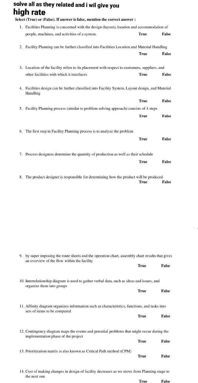 solve all as they related and i wil give you
high rate
Select (True) or (False). If answer is false, mention the correct answer :
1. Facilities Planning is concerned with the design (layout), location and accommodation of
people, machines, and activities of a system.
False
2. Facility Planning can be further classified into Facilities Location and Material Handling
True
False
True
3. Location of the facility refers to its placement with respect to customers, suppliers, and
other facilities with which it interfaces
False
4. Facilities design can be further classified into Facility System, Layout design, and Material
Handling
6. The first step in Facility Planning process is to analyze the problem
True
True
5. Facility Planning process (similar to problem solving approach) consists of 4 steps
True
True
7. Process designers determine the quantity of production as well as their schedule
True
13. Prioritization matrix is also known as Critical Path method (CPM)
True
10. Interrelationship diagram is used to gather verbal data, such as ideas and issues, and
organize them into groups.
8. The product designer is responsible for determining how the product will be produced
True
True
9. by super imposing the route sheets and the operation chart, assembly chart results that gives
an overview of the flow within the facility
True
False
False
True
False
True
False
11. Affinity diagram organizes information such as characteristics, functions, and tasks into
sets of items to be compared
True
False
False
12. Contingency diagram maps the events and potential problems that might occur during the
implementation phase of the project
False
False
False
False
14. Cost of making changes in design of facility decreases as we move from Planning stage to
the next one
False