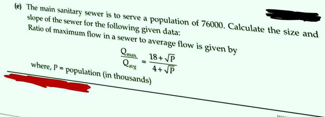 (e) The main sanitary sewer is to serve a population of 76000. Calculate the size and
slope of the sewer for the following given data:
Ratio of maximum flow in a sewer to average flow is given by
Qmax 18+VP
Qave
4+√P
where, P = population (in thousands)
=
74338