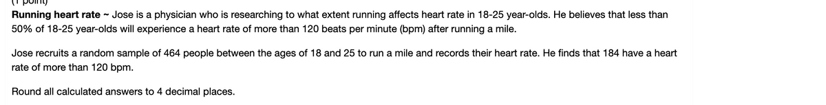 poiny
Running heart rate
Jose is a physician who is researching to what extent running affects heart rate in 18-25 year-olds. He believes that less than
50% of 18-25 year-olds will experience a heart rate of more than 120 beats per minute (bpm) after running a mile.
Jose recruits a random sample of 464 people between the ages of 18 and 25 to run a mile and records their heart rate. He finds that 184 have a heart
rate of more than 120 bpm.
Round all calculated answers to 4 decimal places.
