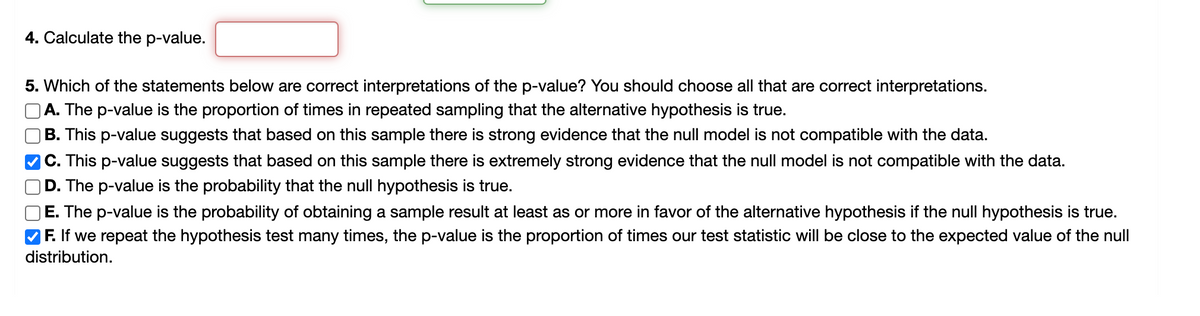 4. Calculate the p-value.
5. Which of the statements below are correct interpretations of the p-value? You should choose all that are correct interpretations.
A. The p-value is the proportion of times in repeated sampling that the alternative hypothesis is true.
B. This p-value suggests that based on this sample there is strong evidence that the null model is not compatible with the data.
C. This p-value suggests that based on this sample there is extremely strong evidence that the null model is not compatible with the data.
D.
The p-value is the probability that the null hypothesis is true.
E. The p-value is the probability of obtaining a sample result at least as or more in favor of the alternative hypothesis if the null hypothesis is true.
F. If we repeat the hypothesis test many times, the p-value is the proportion of times our test statistic will be close to the expected value of the null
distribution.
