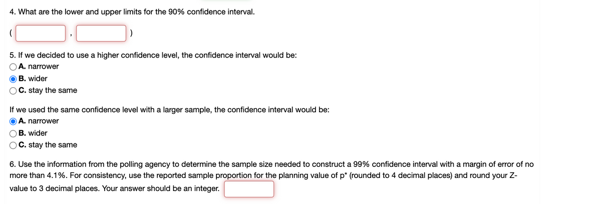 4. What are the lower and upper limits for the 90% confidence interval.
5. If we decided to use a higher confidence level, the confidence interval would be:
A. narrower
O B. wider
C. stay the same
If we used the same confidence level with a larger sample, the confidence interval would be:
O A. narrower
B. wider
C. stay the same
6. Use the information from the polling agency to determine the sample size needed to construct a 99% confidence interval with a margin of error of no
more than 4.1%. For consistency, use the reported sample proportion for the planning value of p* (rounded to 4 decimal places) and round your Z-
value to 3 decimal places. Your answer should be an integer.
