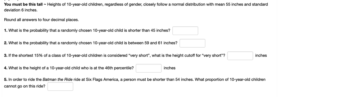 You must be this tall - Heights of 10-year-old children, regardless of gender, closely follow a normal distribution with mean 55 inches and standard
deviation 6 inches.
Round all answers to four decimal places.
1. What is the probability that a randomly chosen 10-year-old child is shorter than 45 inches?
2. What is the probability that a randomly chosen 10-year-old child is between 59 and 61 inches?
3. If the shortest 15% of a class of 10-year-old children is considered "very short", what is the height cutoff for "very short"?
inches
4. What is the height of a 10-year-old child who is at the 46th percentile?
inches
5. In order to ride the Batman the Ride ride at Six Flags America, a person must be shorter than 54 inches. What proportion of 10-year-old children
cannot go on this ride?
