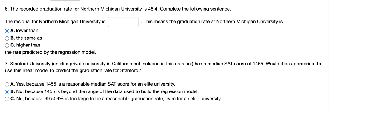 6. The recorded graduation rate for Northern Michigan University is 48.4. Complete the following sentence.
The residual for Northern Michigan University is
This means the graduation rate at Northern Michigan University is
A. lower than
B. the same as
C. higher than
the rate predicted by the regression model.
7. Stanford University (an elite private university in California not included in this data set) has a median SAT score of 1455. Would it be appropriate to
use this linear model to predict the graduation rate for Stanford?
A. Yes, because 1455 is a reasonable median SAT score for an elite university.
B. No, because 1455 is beyond the range of the data used to build the regression model.
C. No, because 99.509% is too large to be a reasonable graduation rate, even for an elite university.
