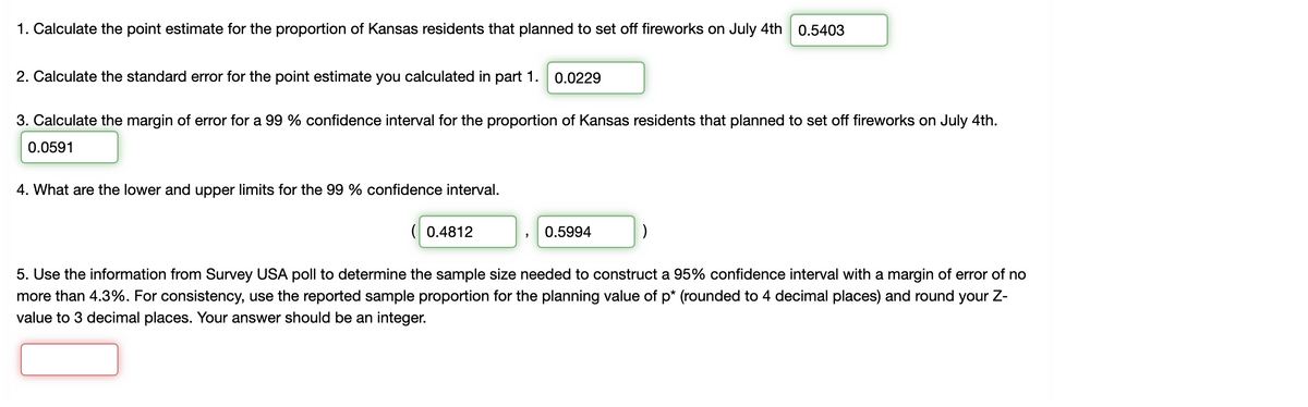 1. Calculate the point estimate for the proportion of Kansas residents that planned to set off fireworks on July 4th 0.5403
2. Calculate the standard error for the point estimate you calculated in part 1. 0.0229
3. Calculate the margin of error for a 99 % confidence interval for the proportion of Kansas residents that planned to set off fireworks on July 4th.
0.0591
4. What are the lower and upper limits for the 99 % confidence interval.
( 0.4812
0.5994
5. Use the information from Survey USA poll to determine the sample size needed to construct a 95% confidence interval with a margin of error of no
more than 4.3%. For consistency, use the reported sample proportion for the planning value of p* (rounded to 4 decimal places) and round your Z-
value to 3 decimal places. Your answer should be an integer.
