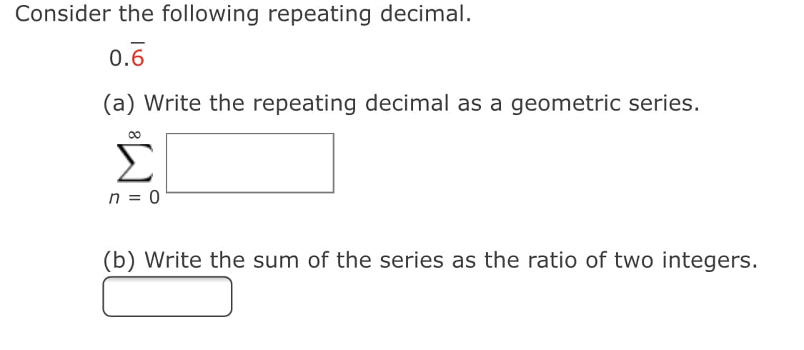 Consider the following repeating decimal.
0.6
(a) Write the repeating decimal as a geometric series.
Σ
00
n = 0
(b) Write the sum of the series as the ratio of two integers.
