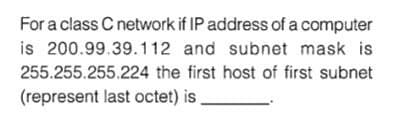 For a class C network if IP address of a computer
is 200.99.39.112 and subnet mask is
255.255.255.224 the first host of first subnet
(represent last octet) is
