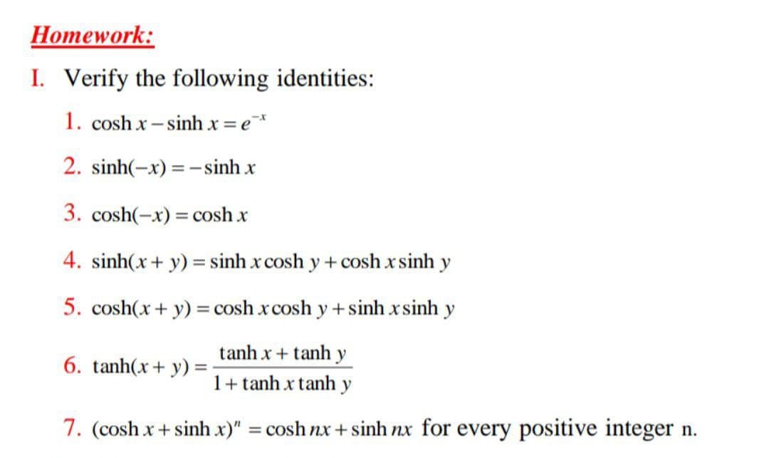 Homework:
I. Verify the following identities:
1. cosh x– sinh x = e*
2. sinh(-x) =- sinh x
3. cosh(-x) = cosh x
4. sinh(x+ y) = sinh x cosh y + cosh x sinh y
5. cosh(x+ y) = cosh x cosh y + sinh xsinh y
tanh x+ tanh y
1+ tanh x tanh y
6. tanh(x+ y) =
7. (cosh x+ sinh x)" = cosh nx + sinh nx for every positive integer n.
