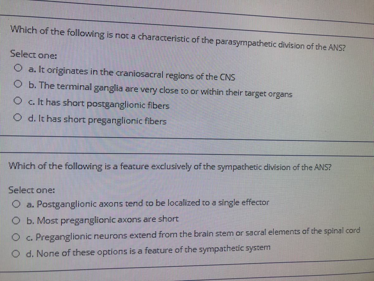 Which of the following is not a characteristic of the parasympathetic division of the ANS?
Select one:
O a. It originates in the craniosacral regions of the CNS
O b. The terminal ganglia are very close to or within their target organs
O c.t has short postganglionic fibers
O d. It has short preganglionic fibers
Which of the following is a feature exclusively of the sympathetic division of the ANS?
Select one:
O a. Postganglionic axons tend to be localized to a single effector
O b. Most preganglionic axons are short
Oc. Preganglionic neurons extend from the brain stem or sacral elements of the spinal cord
d. None of these options is a feature of the sympathetic system
