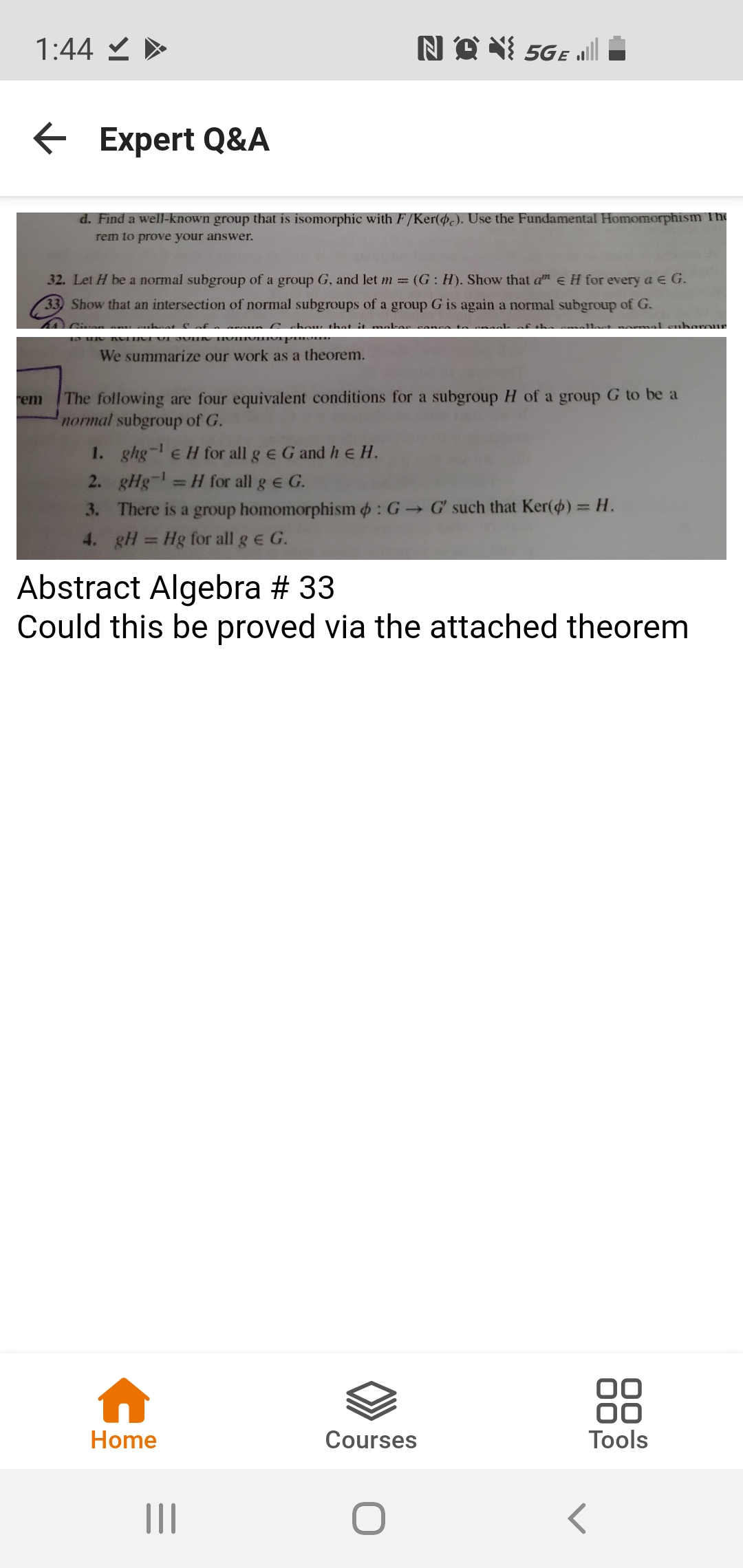 1:44 と>
NO X 5Ge all
Expert Q&A
d. Find a well-known group that is isomorphic with F/Ker(.). Use the Fundamental Homomorphism The
rem to prove your answer.
32. Let H be a normal subgroup of a group G, and let m (G: H). Show that a e H for every a e G.
33) Show that an intersection of normal subgroups of a group G is again a normal subgroup of G.
Cchou that it mal
harour
Civen
IVIIV p
We summarize our work as a theorem.
The following are four equivalent conditions for a subgroup H of a group G to be a
normal subgroup of G.
rem
1. ghg-e H for all g e G and he H.
2. gHg-
=H for all g E G.
3. There is a group homomorphism : G G' such that Ker() = H.
%3D
4. gH
Hg for all g e G.
%3D
Abstract Algebra # 33
Could this be proved via the attached theorem
88
Home
Courses
Tools
