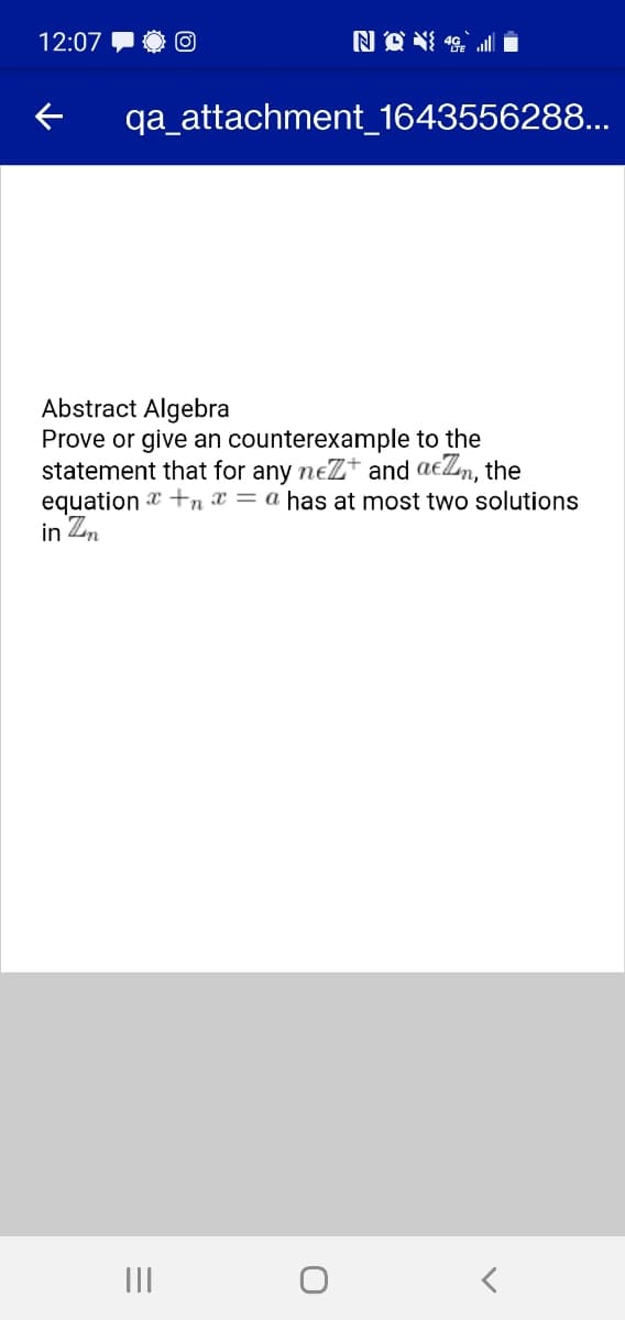 12:07
qa_attachment_1643556288...
Abstract Algebra
Prove or give an counterexample to the
statement that for any neZt and aeZn, the
equation +n x = a has at most two solutions
in Z,
