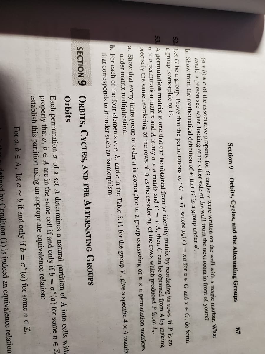Section 9
Orbits, Cycles, and the Alternating Groups
87
(a * b) * c of the associative property for G under * were written on the wall with a magic marker. What
would a person see when looking at the other side of the wall from the next room in front of yours?
b. Show from the mathematical definition of *' that G' is a group under *'.
52. Let G be a group. Prove that the permutations o,:G → G, where pa(x) = xa for a e G and x e G, do form
a group isomorphic to G.
53. A permutation matrix is one that can be obtained from an identity matrix by reordering its rows. If P is an
n x n permutation matrix and A is anyn x n matrix and C = PA, then C can be obtained from A by making
precisely the same reordering of the rows of A as the reordering of the rows which produced P from I.
a. Show that every finite group of order n is isomorphic to a group consisting of n x n permutation matrices
under matrix multiplication.
b. For each of the four elements e, a, b, and c in the Table 5.11 for the group V, give a specific 4 x 4 matrix
that corresponds to it under such an isomorphism.
SECTION 9 ORBITS, CYCLES, AND THE ALTERNATING GROUPS
Orbits
Each permutation o of a set A determines a natural partition of A into cells with
be A are in the same cell if and only if b = o"(a) for some n e Z
property
that
а,
establish this partition using an appropriate equivalence relation:
For a, b e A, let a ~ b if and only if b = o"(a) for some n e Z.
hy Condition (1) is indeed an equivalence relation.
