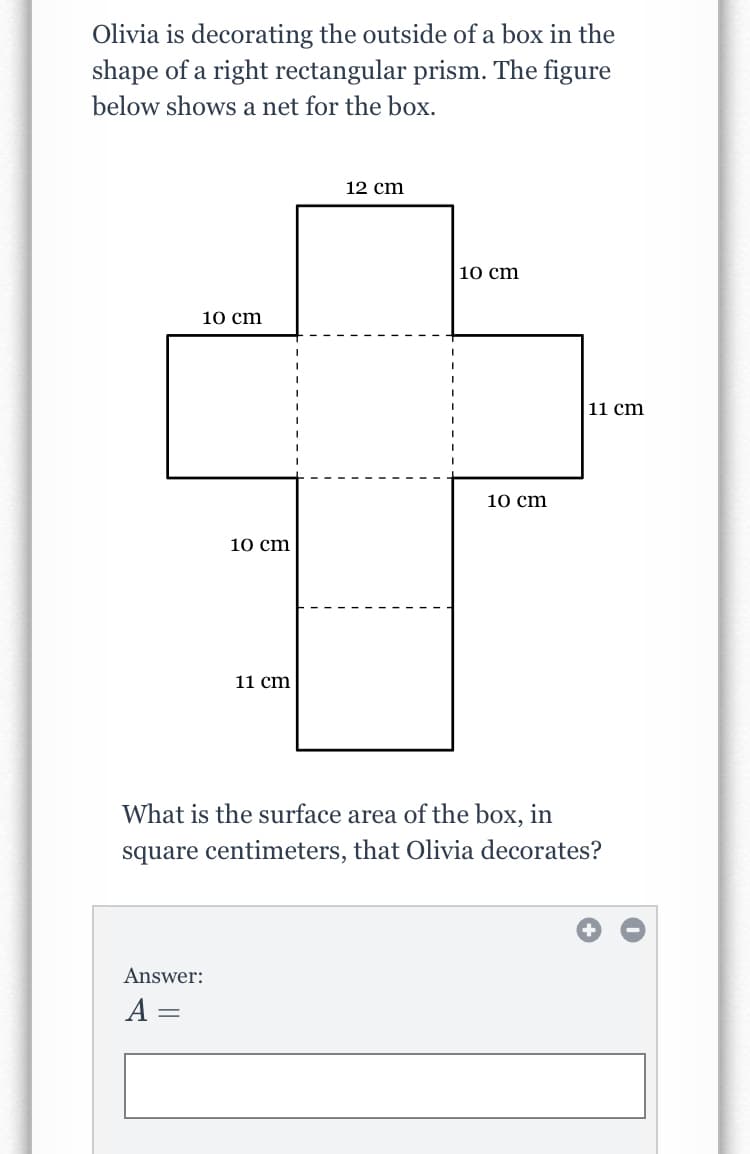 Olivia is decorating the outside of a box in the
shape of a right rectangular prism. The figure
below shows a net for the box.
12 cm
10 cm
10 cm
11 cm
10 cm
10 cm
11 cm
What is the surface area of the box, in
square centimeters, that Olivia decorates?
Answer:
%3|
