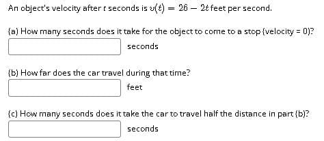 An object's velocity after t seconds is u(t) = 26 – 2t feet per second.
{a) How many seconds does it take for the object to come to a stop {velocity = 0)?
seconds
{b) How far does the car travel during that time?
feet
{c) How many seconds does it take the car to travel half the distance in part {b)?
seconds
