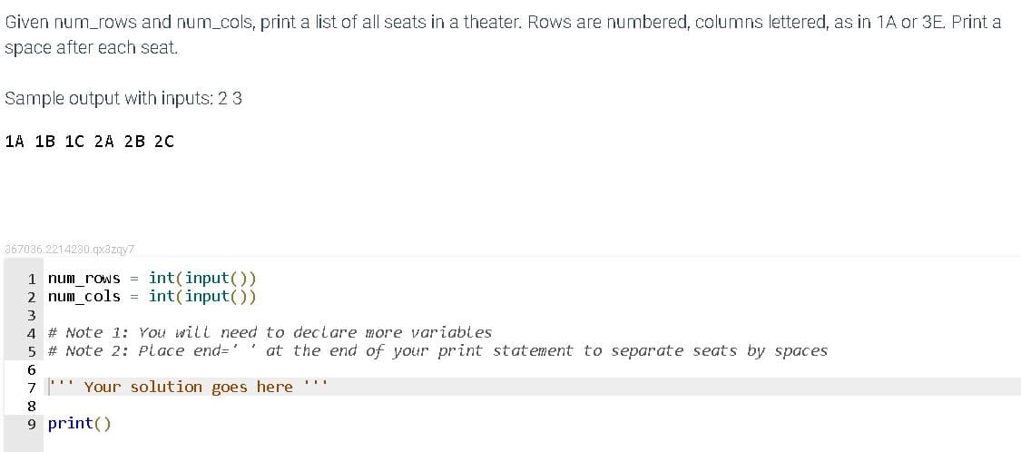 Given num_rows and num_cols, print a list of all seats in a theater. Rows are numbered, columns lettered, as in 1A or 3E. Print a
space after each seat.
Sample output with inputs: 2 3
1A 1B 10 2A 2B 20
367036.2214230.qx3zqy7
1 num_rows = int(input())
2 num_cols = int(input())
4 # Note 1: You will need to declare more variables
5 # Note 2: Place end=' ' at the end of your print statement to separate seats by spaces
7
Your solution goes here '''
9 print()
