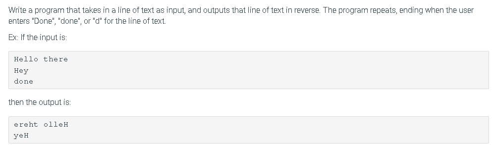 Write a program that takes in a line of text as input, and outputs that line of text in reverse. The program repeats, ending when the user
enters "Done", "done", or "d" for the line of text.
Ex: If the input is:
Hello there
Неу
done
then the output is:
ereht olleH
yeH
