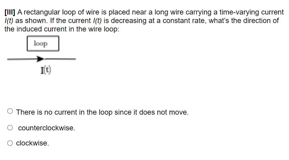 [I] A rectangular loop of wire is placed near a long wire carrying a time-varying current
I(t) as shown. If the current I(t) is decreasing at a constant rate, what's the direction of
the induced current in the wire loop:
loop
O There is no current in the loop since it does not move.
O counterclockwise.
O clockwise.
