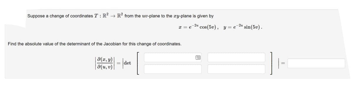 Suppose a change of coordinates T : R → R² from the uv-plane to the xy-plane is given by
-2u
x = e
' cos(5v), y = e 2u sin(5v).
Find the absolute value of the determinant of the Jacobian for this change of coordinates.
0(u, 0) = det
||

