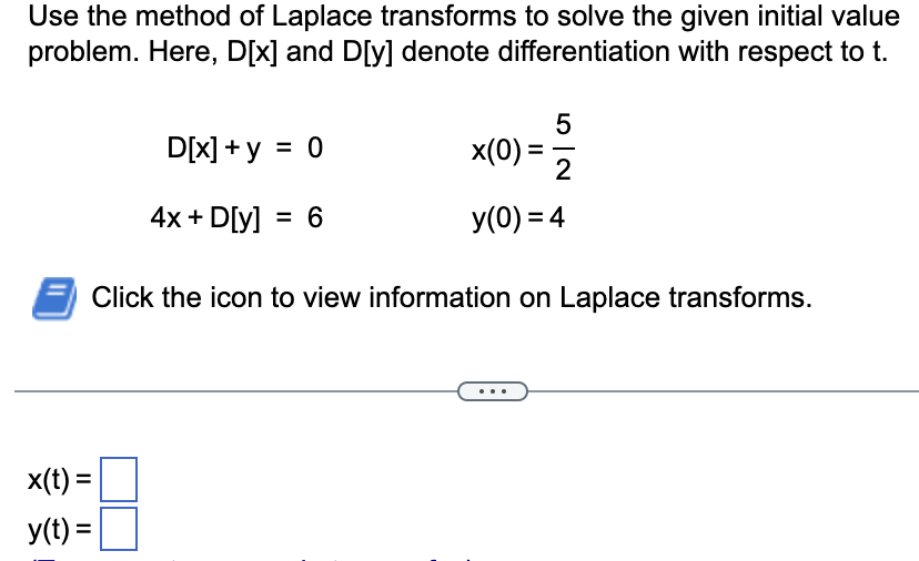 Use the method of Laplace transforms to solve the given initial value
problem. Here, D[x] and D[y] denote differentiation with respect to t.
x(t) =
y(t) =
5
D[x] + y = 0
4x + D[y] = 6
Click the icon to view information on Laplace transforms.
x(0) =
==
2
y(0) = 4