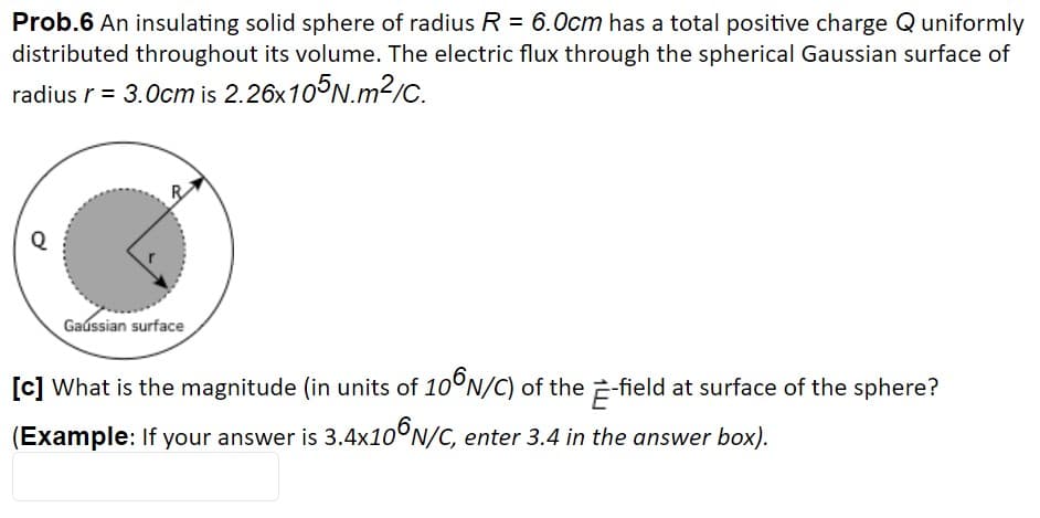 Prob.6 An insulating solid sphere of radius R = 6.0cm has a total positive charge Q uniformly
distributed throughout its volume. The electric flux through the spherical Gaussian surface of
radius r = 3.0cm is 2.26x105N.m2/C.
Q
Gaussian surface
[c] What is the magnitude (in units of 10°N/C) of the 2-field at surface of the sphere?
(Example: If your answer is 3.4x10°N/C, enter 3.4 in the answer box).
