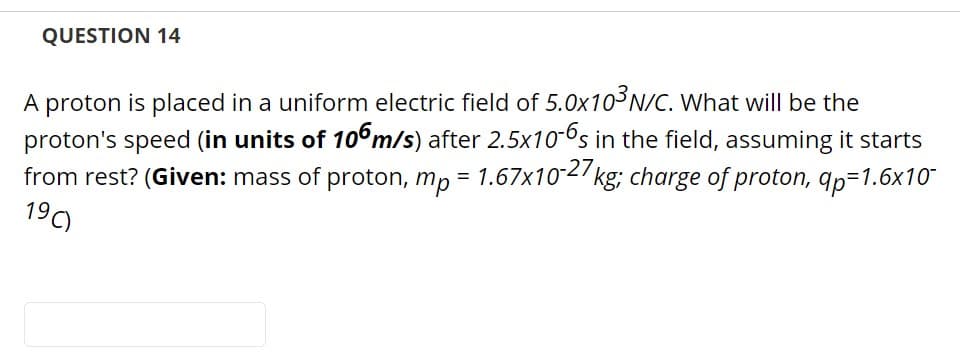 QUESTION 14
A proton is placed in a uniform electric field of 5.0x103N/C. What will be the
proton's speed (in units of 10°m/s) after 2.5x10-6s in the field, assuming it starts
from rest? (Given: mass of proton, mp = 1.67x102/ kg; charge of proton, qp=1.6x10
190
