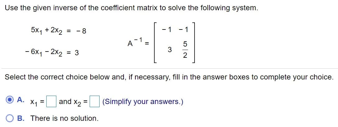 Use the given inverse of the coefficient matrix to solve the following system.
5x1 + 2x2
- 8
- 1
- 1
%D
A 1=
- 6х1 - 2х2
3
2
= 3
Select the correct choice below and, if necessary, fill in the answer boxes to complete your choice.
А.
X1
and X2
(Simplify your answers.)
%3D
B. There is no solution.
