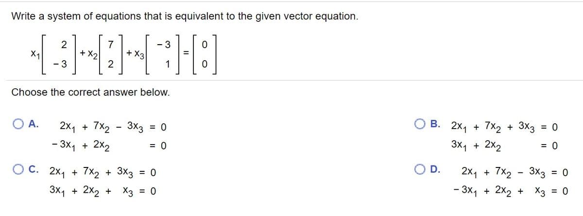 Write a system of equations that is equivalent to the given vector equation.
2
7
+ X2
- 3
+ X3
X1
3
1
Choose the correct answer below.
O A.
В. 2х1 + 7x2 + 3x3 %3D 0
2x1 + 7x2 - 3x3 = 0
- 3x, + 2X2
3x, + 2x2
= 0
O C. 2x, + 7x2 + 3X3 = 0
D.
2x1 + 7x2 - 3x3 = 0
3x1 + 2x2 + X3 = 0
- 3x, + 2x2 + X3 = 0
