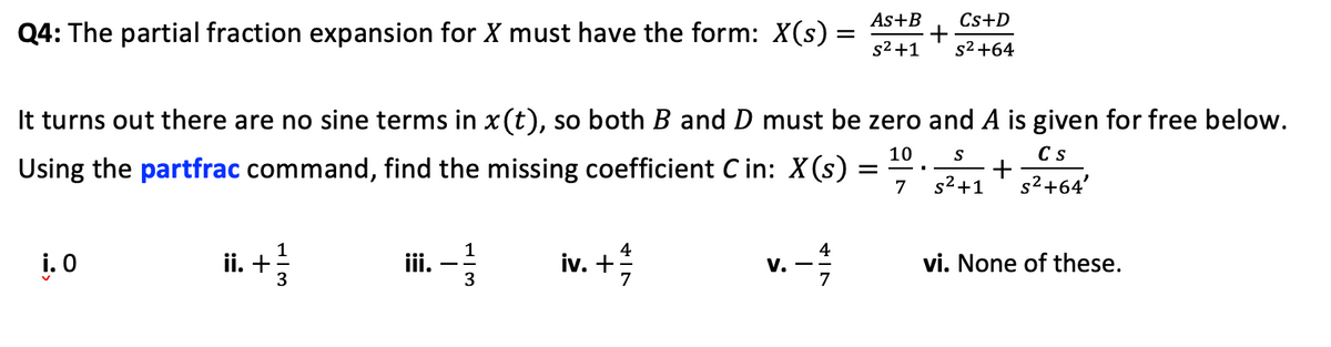 Q4: The partial fraction expansion for X must have the form: X(s) =
=
i.o
10 S
Cs
It turns out there are no sine terms in x(t), so both B and D must be zero and A is given for free below.
Using the partfrac command, find the missing coefficient Cin: X(s)
+
7 s²+1
s²+64'
ii. + 1/3
iii. -- -1/3
iv. +
4
V.
As+B
s²+1
4
Cs+D
s² +64
vi. None of these.