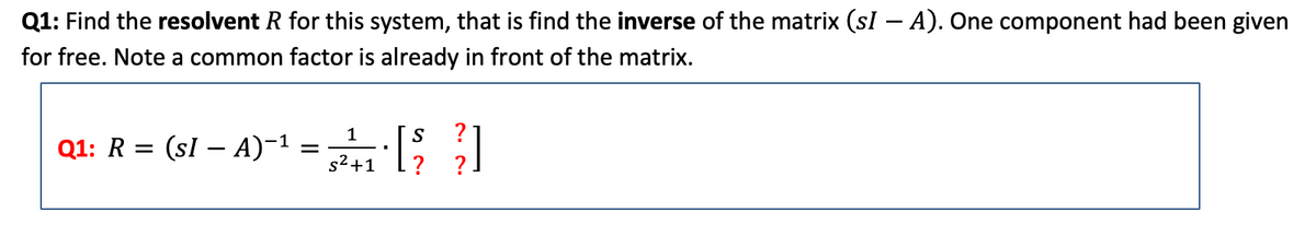 Q1: Find the resolvent R for this system, that is find the inverse of the matrix (sI — A). One component had been given
for free. Note a common factor is already in front of the matrix.
1
S
Q1: R = (sI − A)−¹ = 5²¹₁ · ]
-
[23]
s²+1