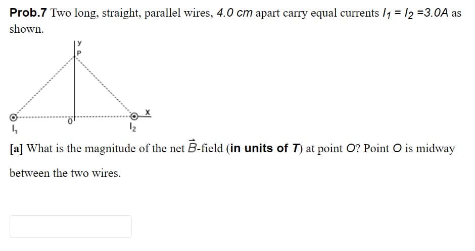 Prob.7 Two long, straight, parallel wires, 4.0 cm apart carry equal currents /1 = /2 =3.0A as
shown.
12
[a] What is the magnitude of the net B-field (in units of T) at point O? Point O is midway
between the two wires.

