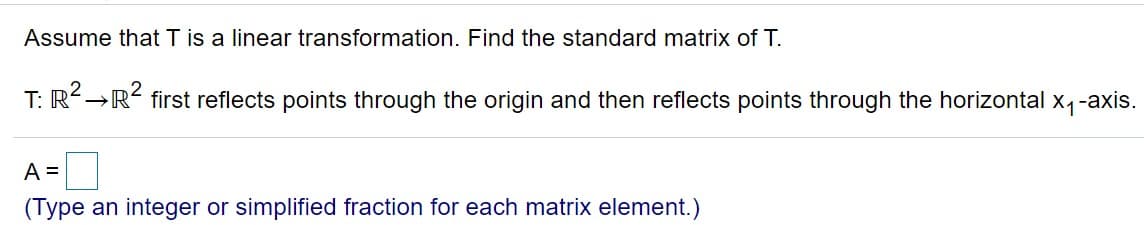 Assume that T is a linear transformation. Find the standard matrix of T.
T: R→R first reflects points through the origin and then reflects points through the horizontal x, -axis.
A =
(Type an integer or simplified fraction for each matrix element.)
