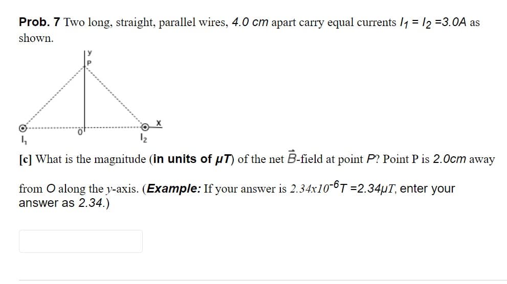 Prob. 7 Two long, straight, parallel wires, 4.0 cm apart carry equal currents 14 = 12 =3.0A as
shown.
12
[c] What is the magnitude (in units of uT) of the net B-field at point P? Point P is 2.0cm away
from O along the y-axis. (Example: If your answer is 2.34x10-6T =2.34µT, enter your
answer as 2.34.)
