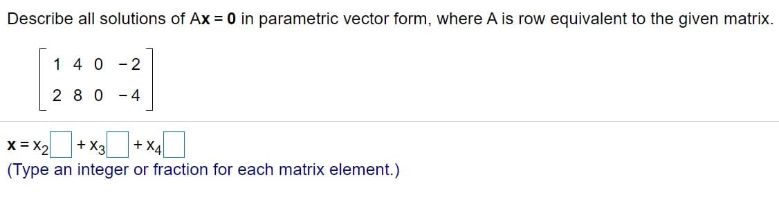 Describe all solutions of Ax = 0 in parametric vector form, where A is row equivalent to the given matrix.
1 4 0
- 2
2 80
- 4
x= x2+ x+ x4I
+ X3
+ X4
(Type an integer or fraction for each matrix element.)
