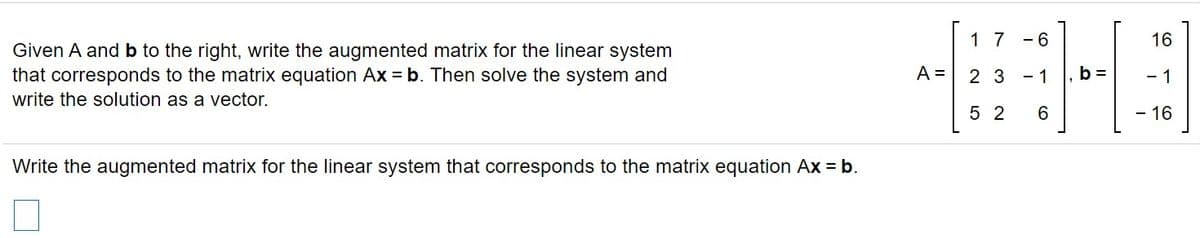 1 7
- 6
16
Given A and b to the right, write the augmented matrix for the linear system
that corresponds to the matrix equation Ax = b. Then solve the system and
write the solution as a vector.
A =
2 3
- 1
- 1
5 2
6.
- 16
Write the augmented matrix for the linear system that corresponds to the matrix equation Ax = b.
