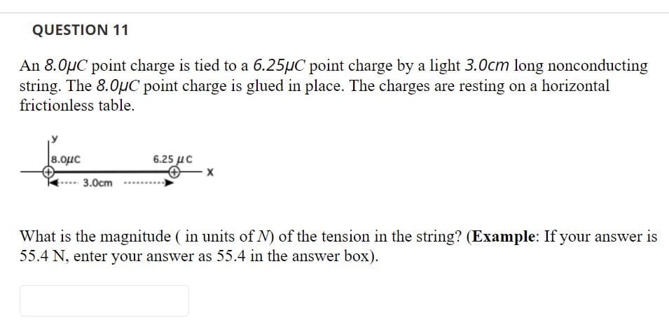 QUESTION 11
An 8.0µC point charge is tied to a 6.25µC point charge by a light 3.0cm long nonconducting
string. The 8.0µC point charge is glued in place. The charges are resting on a horizontal
frictionless table.
8.0uc
6.25 uc
3.0cm
What is the magnitude ( in units of N) of the tension in the string? (Example: If your answer is
55.4 N, enter your answer as 55.4 in the answer box).
