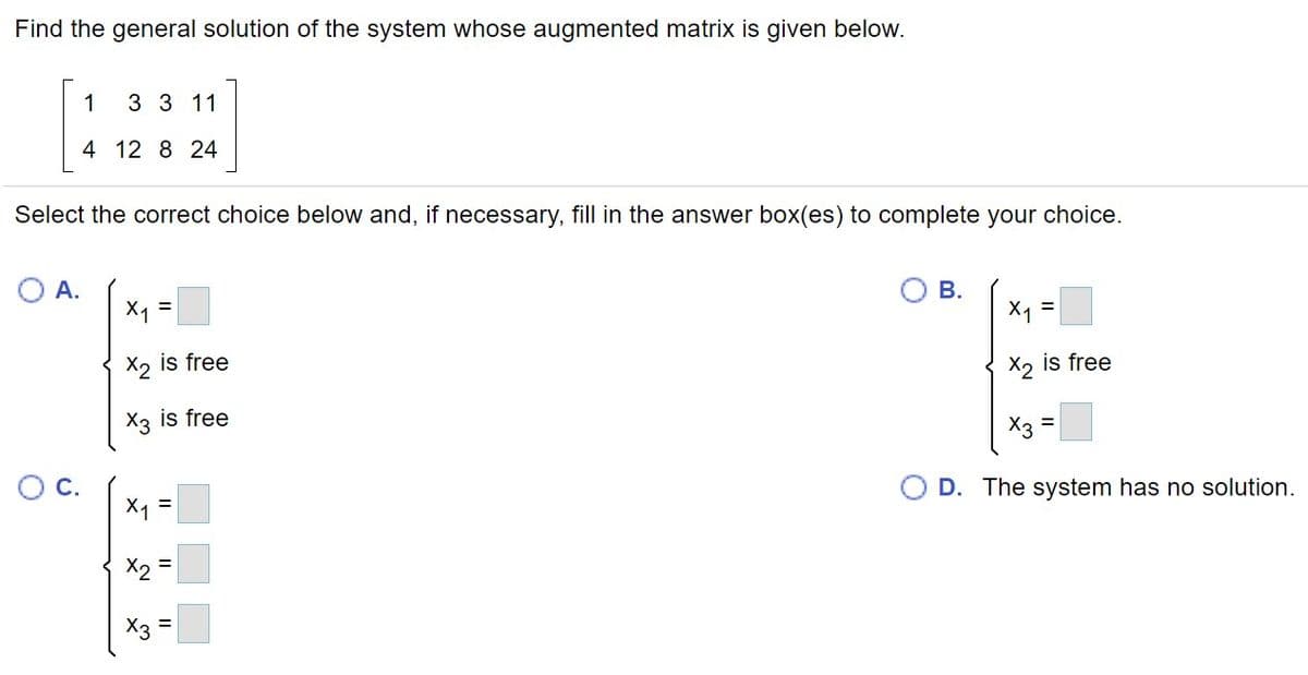 Find the general solution of the system whose augmented matrix is given below.
1
3 3 11
4 12 8 24
Select the correct choice below and, if necessary, fill in the answer box(es) to complete your choice.
O A.
X1 =
В.
X4 =
X2 is free
X2 is free
X3 is free
X3
OC.
O D. The system has no solution.
X =
X2 =
%3D
X3 =
