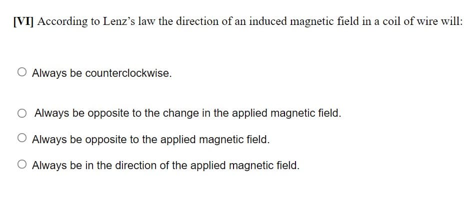 [VI] According to Lenz's law the direction of an induced magnetic field in a coil of wire will:
O Always be counterclockwise.
O Always be opposite to the change in the applied magnetic field.
O Always be opposite to the applied magnetic field.
O Always be in the direction of the applied magnetic field.
