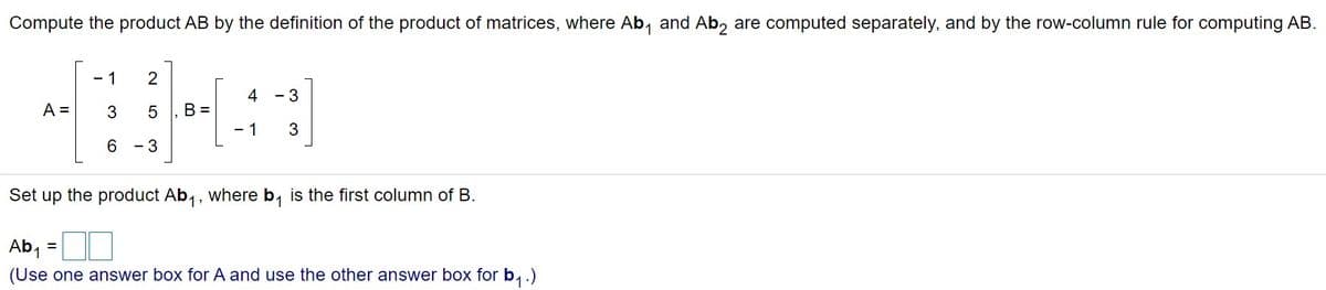 Compute the product AB by the definition of the product of matrices, where Ab, and Ab, are computed separately, and by the row-column rule for computing AB.
- 1
2
4
- 3
A =
B =
- 1
6
- 3
Set up the product Ab,, where b, is the first column of B.
1:
Ab,
(Use one answer box for A and use the other answer box for b,.)
