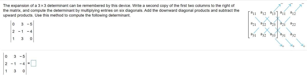 The expansion of a 3x3 determinant can be remembered by this device. Write a second copy of the first two columns to the right of
the matrix, and compute the determinant by multiplying entries on six diagonals. Add the downward diagonal products and subtract the
upward products. Use this method to compute the following determinant.
a11 a12
a13] a11
a12
a21 a22 a23
a2í a22
3
- 5
a32 a33
a31
a31
a32
2
- 1
- 4
1
3
3 - 5
2 - 1
- 4
1
