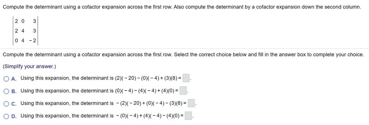 Compute the determinant using a cofactor expansion across the first row. Also compute the determinant by a cofactor expansion down the second column.
2 0
3
2 4
3
0 4
- 2
Compute the determinant using a cofactor expansion across the first row. Select the correct choice below and fill in the answer box to complete your choice.
(Simplify your answer.)
O A. Using this expansion, the determinant is (2)(- 20) - (0)(- 4)+ (3)(8) =
B. Using this expansion, the determinant is (0)(- 4)- (4)(- 4)+(4)(0) =
Oc. Using this expansion, the determinant is - (2)(– 20) + (0)(- 4)– (3)(8) =
D. Using this expansion, the determinant is - (0)(- 4) + (4)(– 4) - (4)(0) =
