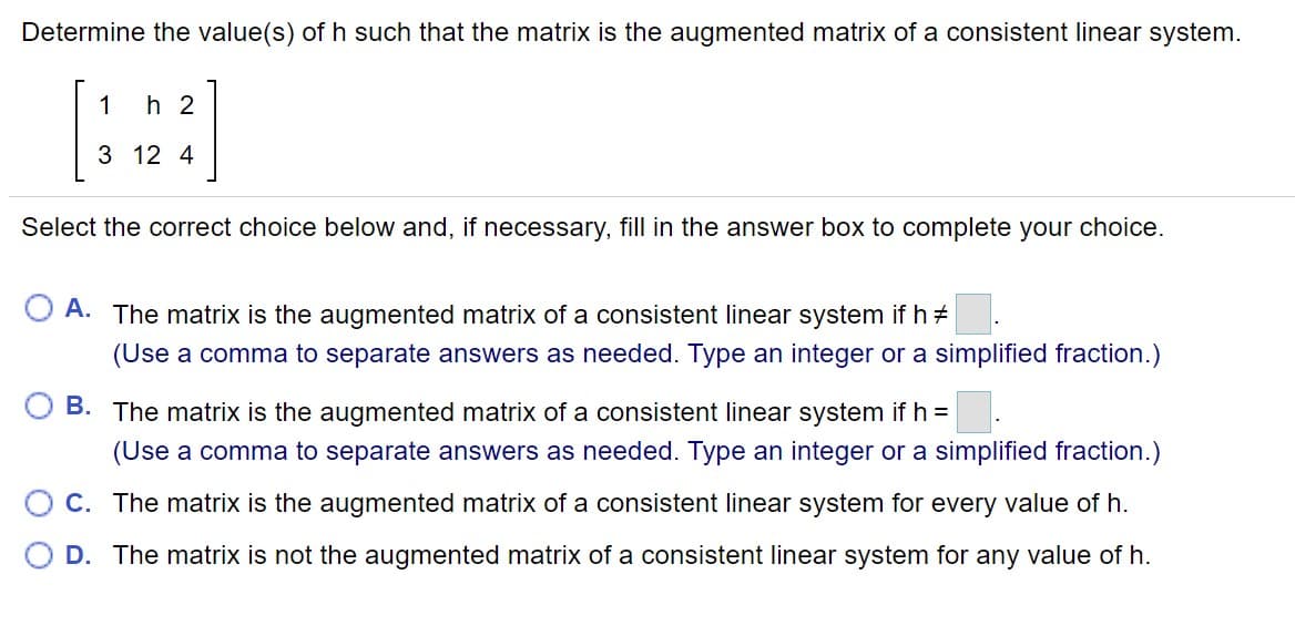 Determine the value(s) of h such that the matrix is the augmented matrix of a consistent linear system.
1
h 2
3 12 4
Select the correct choice below and, if necessary, fill in the answer box to complete your choice.
A. The matrix is the augmented matrix of a consistent linear system ifh+
(Use a comma to separate answers as needed. Type an integer or a simplified fraction.)
B. The matrix is the augmented matrix of a consistent linear system if h =
(Use a comma to separate answers as needed. Type an integer or a simplified fraction.)
O c. The matrix is the augmented matrix of a consistent linear system for every value of h.
D. The matrix is not the augmented matrix of a consistent linear system for any value of h.
