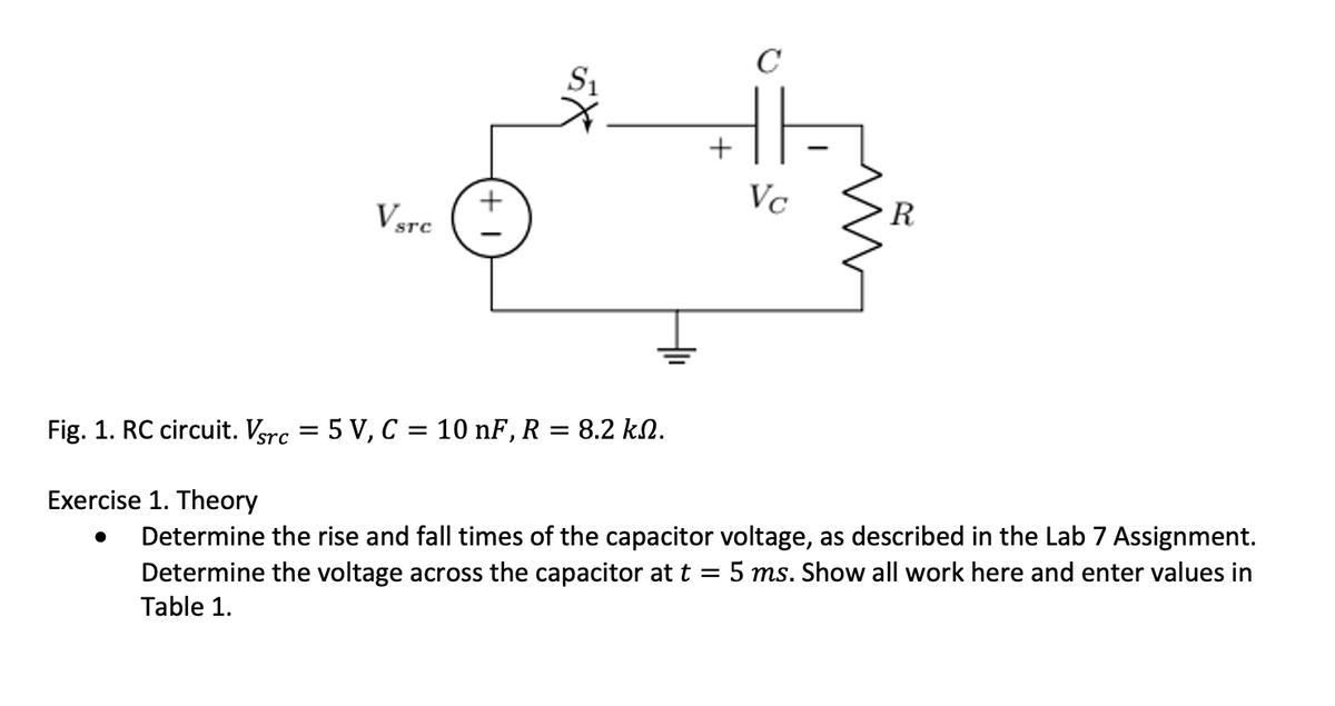 VsTc
●
S₁
+
C
HE
Vc
R
Fig. 1. RC circuit. Vsrc = 5 V, C = 10 nF, R = 8.2 kN.
Exercise 1. Theory
Determine the rise and fall times of the capacitor voltage, as described in the Lab 7 Assignment.
Determine the voltage across the capacitor at t 5 ms. Show all work here and enter values in
Table 1.