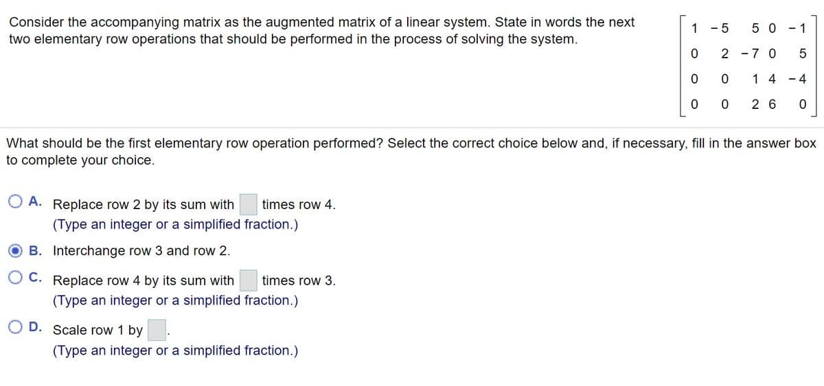 Consider the accompanying matrix as the augmented matrix of a linear system. State in words the next
two elementary row operations that should be performed in the process of solving the system.
1
- 5
5 0 - 1
2 -7 0
1 4 - 4
2 6
What should be the first elementary row operation performed? Select the correct choice below and, if necessary, fill in the answer box
to complete your choice.
A. Replace row 2 by its sum with
times row 4.
(Type an integer or a simplified fraction.)
B. Interchange row 3 and row 2.
С.
Replace row 4 by its sum with
times row 3.
(Type an integer or a simplified fraction.)
D. Scale row 1 by
(Type an integer or a simplified fraction.)
LO
